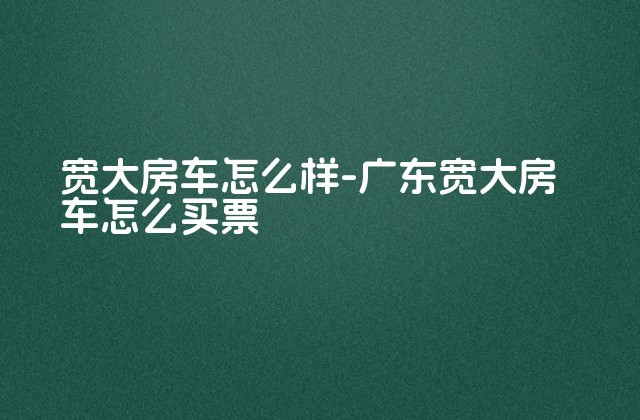 宽大房车怎么样-广东宽大房车怎么买票-第1张