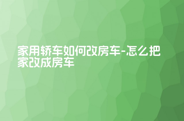 家用轿车如何改房车-怎么把家改成房车-第1张