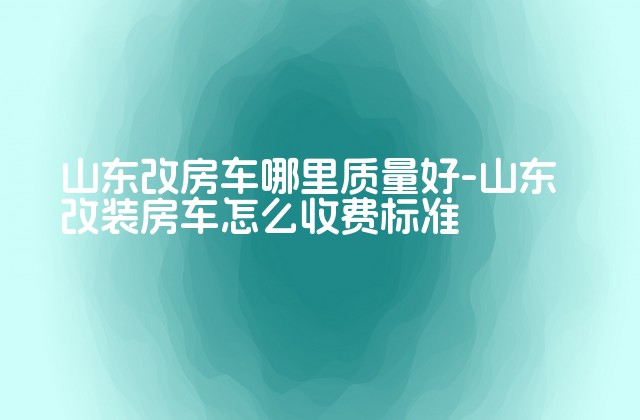 山东改房车哪里质量好-山东改装房车怎么收费标准-第1张