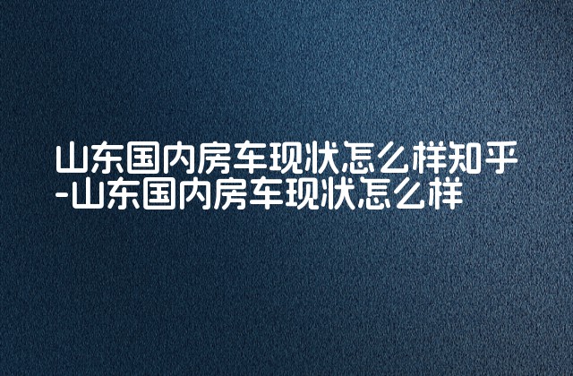 山东国内房车现状怎么样知乎-山东国内房车现状怎么样-第1张