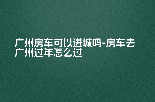 广州房车可以进城吗-房车去广州过年怎么过-第1张