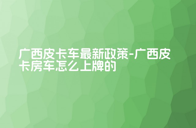 广西皮卡车最新政策-广西皮卡房车怎么上牌的-第1张