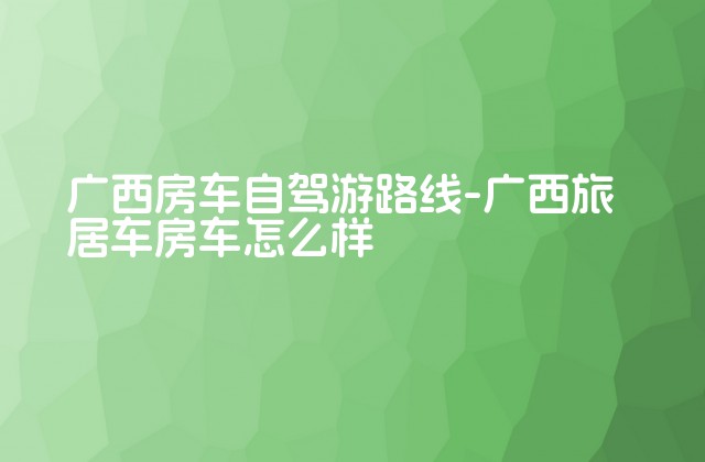 广西房车自驾游路线-广西旅居车房车怎么样-第1张