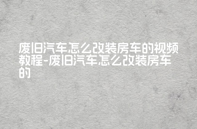 废旧汽车怎么改装房车的视频教程-废旧汽车怎么改装房车的-第1张