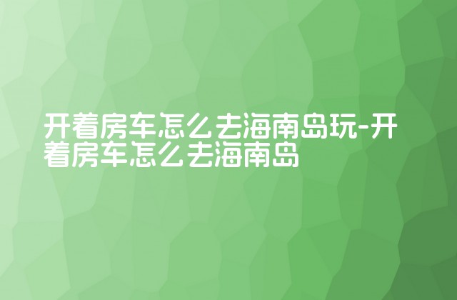 开着房车怎么去海南岛玩-开着房车怎么去海南岛-第1张