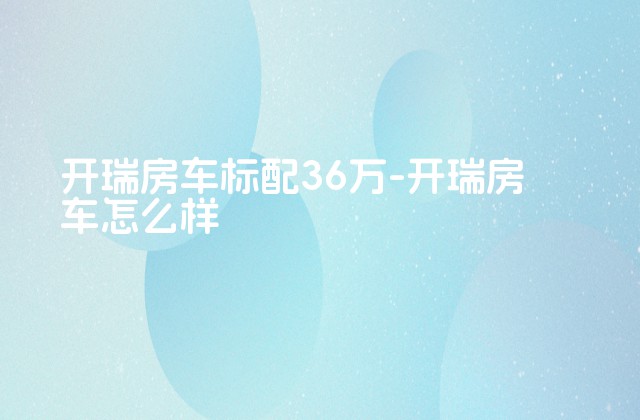 开瑞房车标配36万-开瑞房车怎么样-第1张