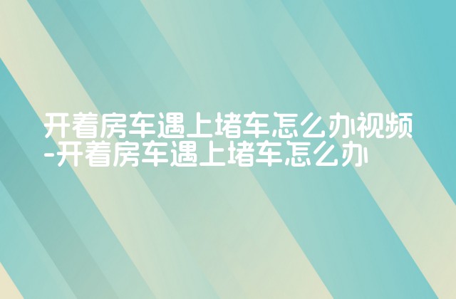 开着房车遇上堵车怎么办视频-开着房车遇上堵车怎么办-第1张